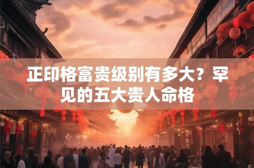 正印格富贵级别有多大?罕见的五大贵人命格 正印格富贵级别有多大?罕见的五大贵人命格