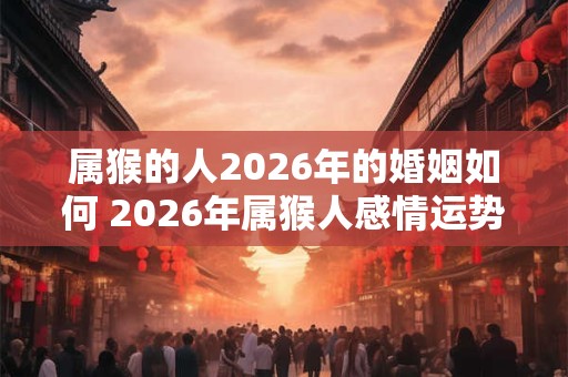 属猴的人2026年的婚姻如何 2026年属猴人感情运势 属猴的人2026年的婚姻如何 2026年属猴人感情运势