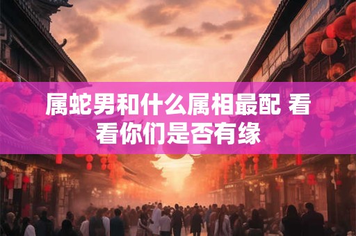 属蛇男和什么属相最配 看看你们是否有缘