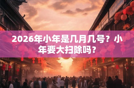 2026年小年是几月几号？小年要大扫除吗？