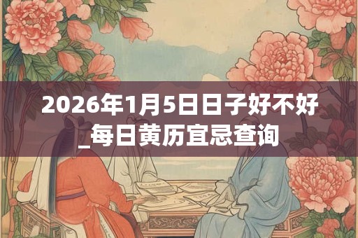 2026年1月5日日子好不好_每日黄历宜忌查询