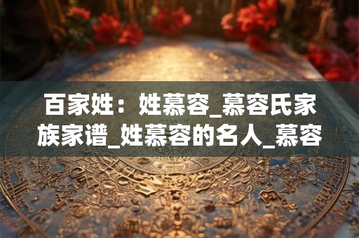 百家姓：姓慕容_慕容氏家族家谱_姓慕容的名人_慕容氏起源