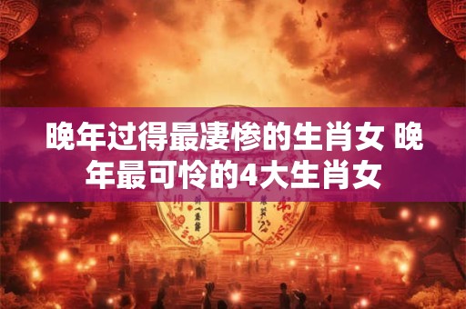 晚年过得最凄惨的生肖女 晚年最可怜的4大生肖女