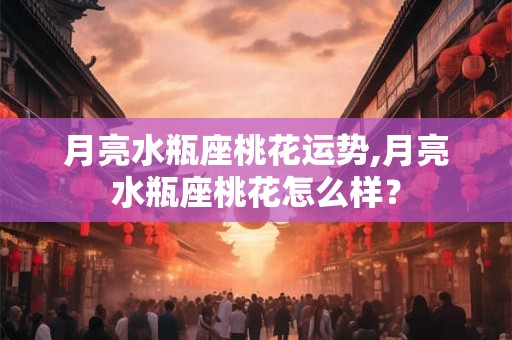 月亮水瓶座桃花运势,月亮水瓶座桃花怎么样？