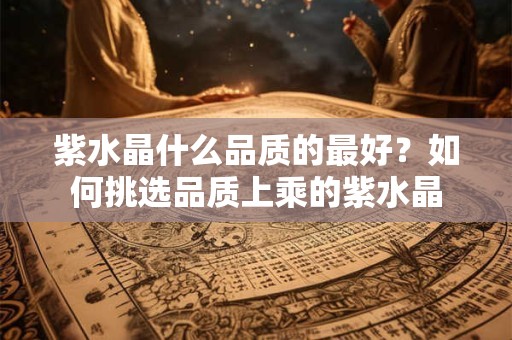 紫水晶什么品质的最好？如何挑选品质上乘的紫水晶
