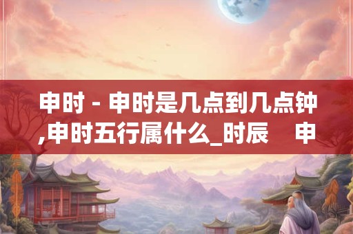申时 - 申时是几点到几点钟,申时五行属什么_时辰    申时