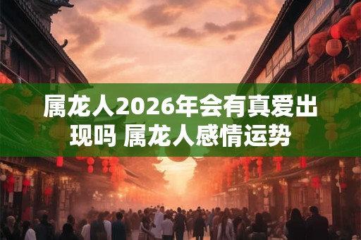 属龙人2026年会有真爱出现吗 属龙人感情运势 属龙人2026年会有真爱出现吗 属龙人感情运势