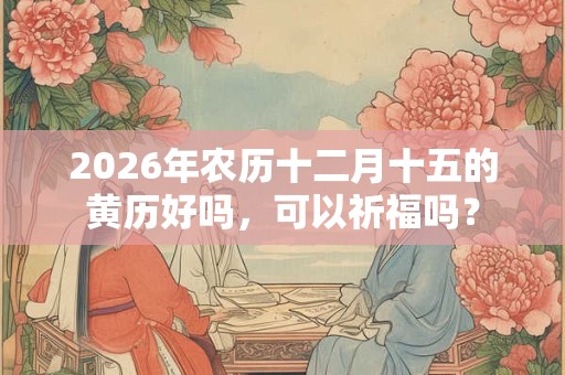 2026年农历十二月十五的黄历好吗,可以祈福吗? 2026年农历十二月十五的黄历好吗,可以祈福吗?