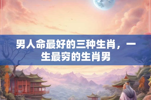 男人命最好的三种生肖，一生最穷的生肖男