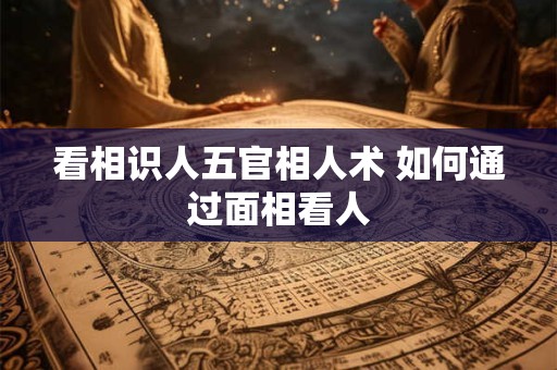 看相识人五官相人术 如何通过面相看人