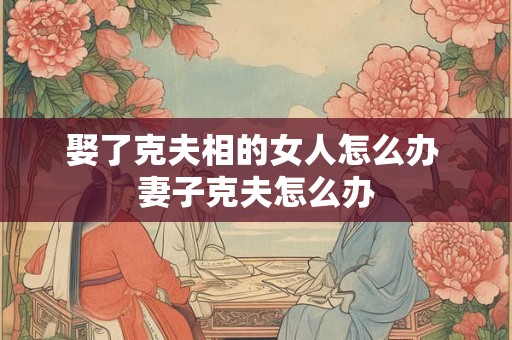 娶了克夫相的女人怎么办 妻子克夫怎么办