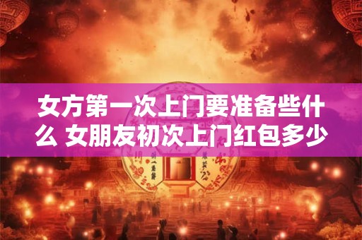 女方第一次上门要准备些什么 女朋友初次上门红包多少为宜