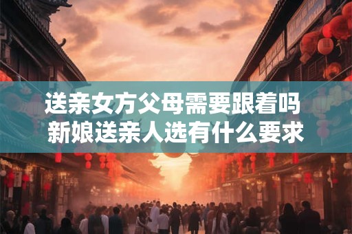 送亲女方父母需要跟着吗 新娘送亲人选有什么要求