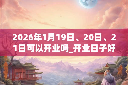 2026年1月19日、20日、21日可以开业吗_开业日子好吗