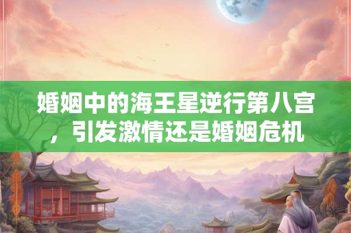 婚姻中的海王星逆行第八宫，引发激情还是婚姻危机