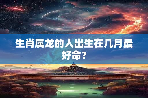 生肖属龙的人出生在几月最好命？
