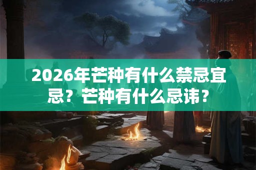 2026年芒种有什么禁忌宜忌？芒种有什么忌讳？