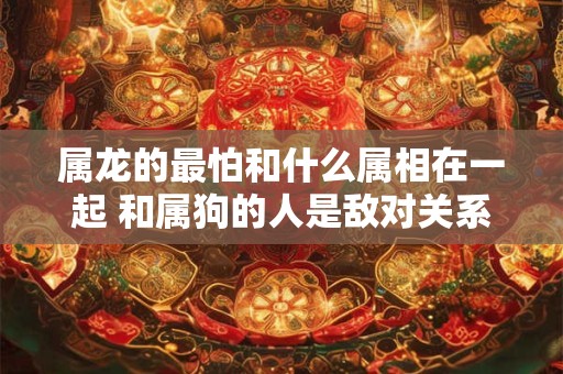 属龙的最怕和什么属相在一起 和属狗的人是敌对关系