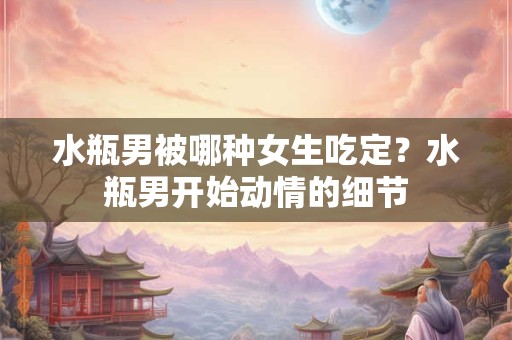 水瓶男被哪种女生吃定？水瓶男开始动情的细节