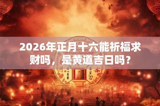 2026年正月十六能祈福求财吗，是黄道吉日吗？