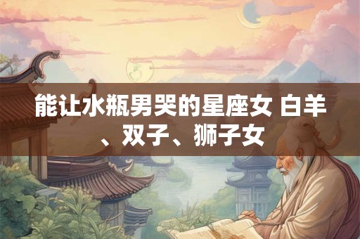 能让水瓶男哭的星座女 白羊、双子、狮子女