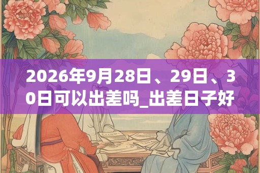 2026年9月28日、29日、30日可以出差吗_出差日子好吗