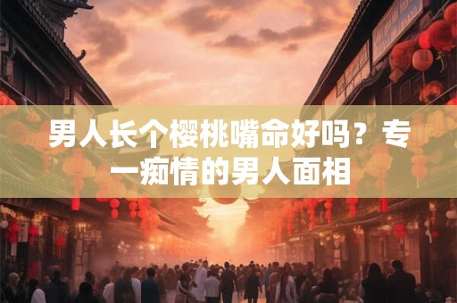 男人长个樱桃嘴命好吗?专一痴情的男人面相 男人长个樱桃嘴命好吗?专一痴情的男人面相