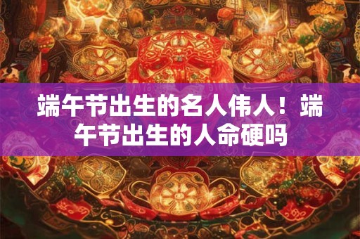 端午节出生的名人伟人！端午节出生的人命硬吗