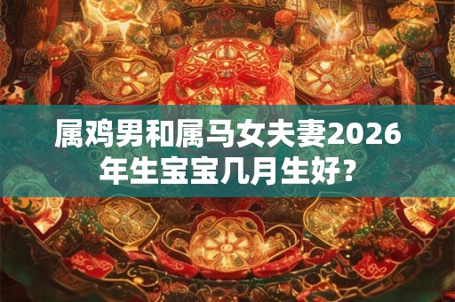 属鸡男和属马女夫妻2026年生宝宝几月生好? 属鸡男和属马女夫妻2026年生宝宝几月生好?