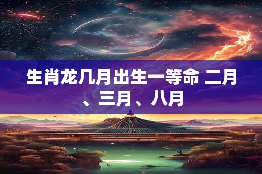 生肖龙几月出生一等命 二月、三月、八月