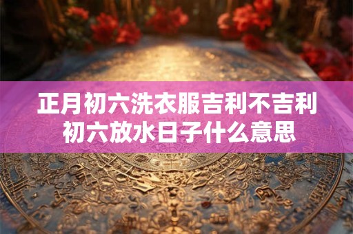 正月初六洗衣服吉利不吉利 初六放水日子什么意思