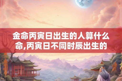 金命丙寅日出生的人算什么命,丙寅日不同时辰出生的命运详解