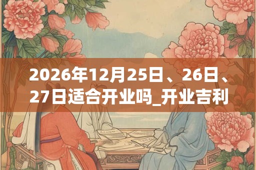 2026年12月25日、26日、27日适合开业吗_开业吉利吗