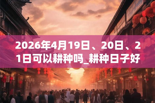2026年4月19日、20日、21日可以耕种吗_耕种日子好吗