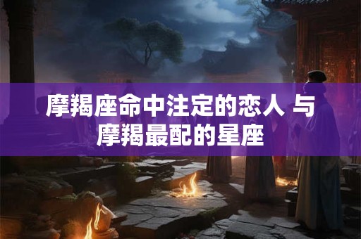 摩羯座命中注定的恋人 与摩羯最配的星座