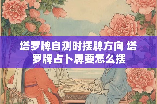 塔罗牌自测时摆牌方向 塔罗牌占卜牌要怎么摆