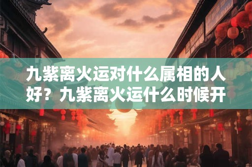 九紫离火运对什么属相的人好？九紫离火运什么时候开始？