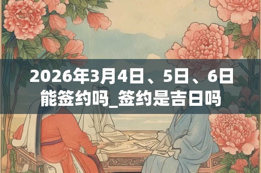 2026年3月4日、5日、6日能签约吗_签约是吉日吗