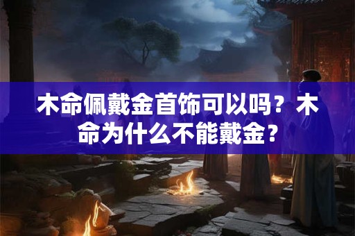 木命佩戴金首饰可以吗?木命为什么不能戴金? 木命佩戴金首饰可以吗?木命为什么不能戴金?