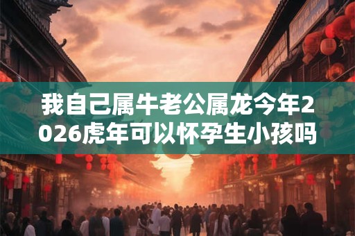 我自己属牛老公属龙今年2026虎年可以怀孕生小孩吗 我自己属牛老公属龙今年2026虎年可以怀孕生小孩吗