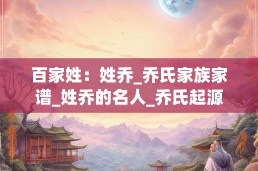 百家姓:姓乔_乔氏家族家谱_姓乔的名人_乔氏起源 百家姓:姓乔_乔氏家族家谱_姓乔的名人_乔氏起源