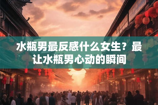 水瓶男最反感什么女生？最让水瓶男心动的瞬间