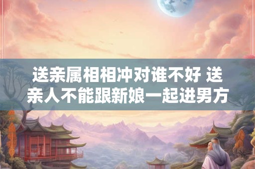 送亲属相相冲对谁不好 送亲人不能跟新娘一起进男方家 送亲属相相冲对谁不好 送亲人不能跟新娘一起进男方家
