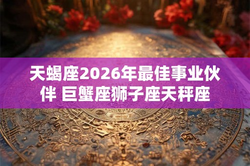 天蝎座2026年最佳事业伙伴 巨蟹座狮子座天秤座 天蝎座2026年最佳事业伙伴 巨蟹座狮子座天秤座