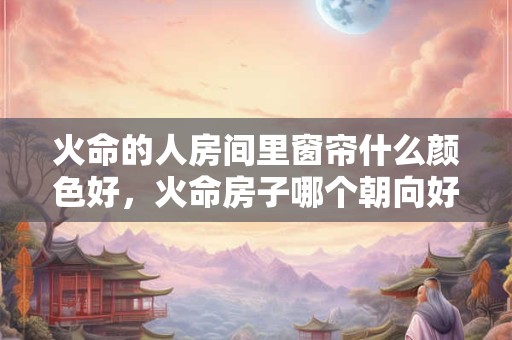 火命的人房间里窗帘什么颜色好，火命房子哪个朝向好？