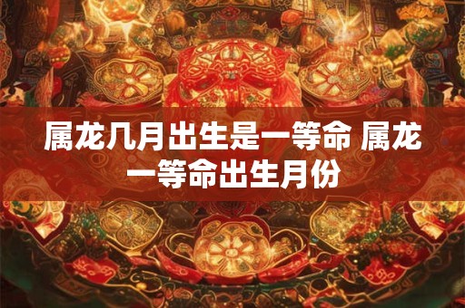 属龙几月出生是一等命 属龙一等命出生月份