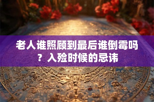 老人谁照顾到最后谁倒霉吗？入殓时候的忌讳