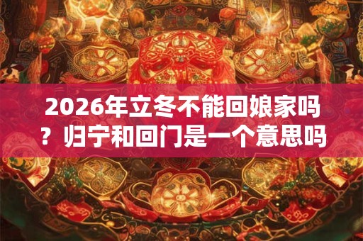 2026年立冬不能回娘家吗？归宁和回门是一个意思吗？