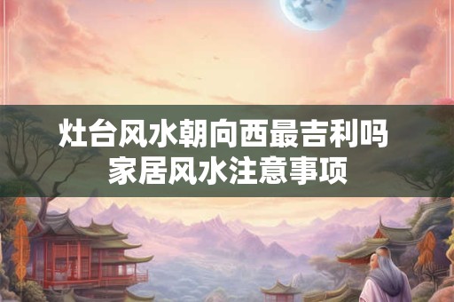 灶台风水朝向西最吉利吗 家居风水注意事项