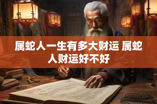 属蛇人一生有多大财运 属蛇人财运好不好 属蛇人一生有多大财运 属蛇人财运好不好